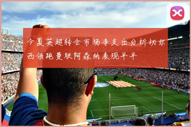 今夏英超转会市场净支出分析切尔西领跑曼联阿森纳表现平平