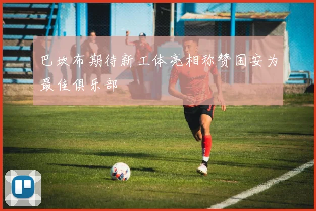 巴坎布期待新工体亮相称赞国安为最佳俱乐部