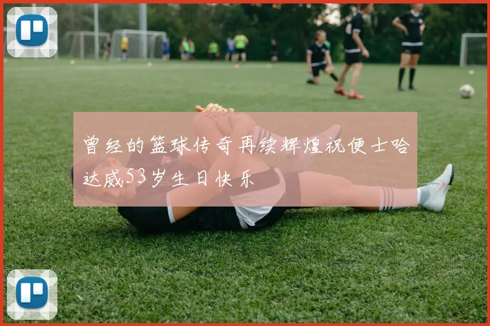 曾经的篮球传奇再续辉煌祝便士哈达威53岁生日快乐