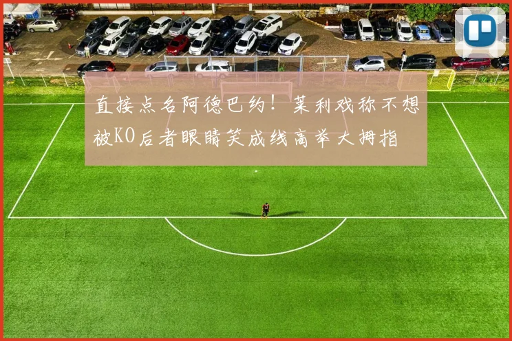 直接点名阿德巴约！莱利戏称不想被KO后者眼睛笑成线高举大拇指