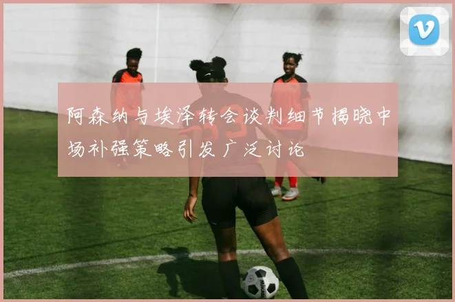 阿森纳与埃泽转会谈判细节揭晓中场补强策略引发广泛讨论
